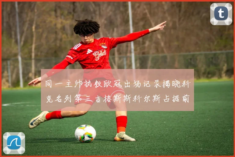 同一主帅执教欧冠出场记录揭晓科克名列第三吉格斯斯科尔斯占据前两位