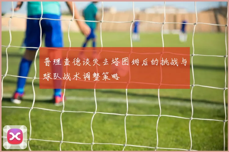 普理查德谈失去塔图姆后的挑战与球队战术调整策略