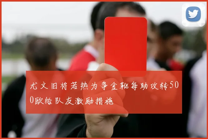 尤文旧将若热为争金靴每助攻转500欧给队友激励措施